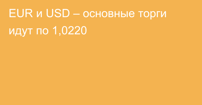 EUR и USD – основные торги идут по 1,0220