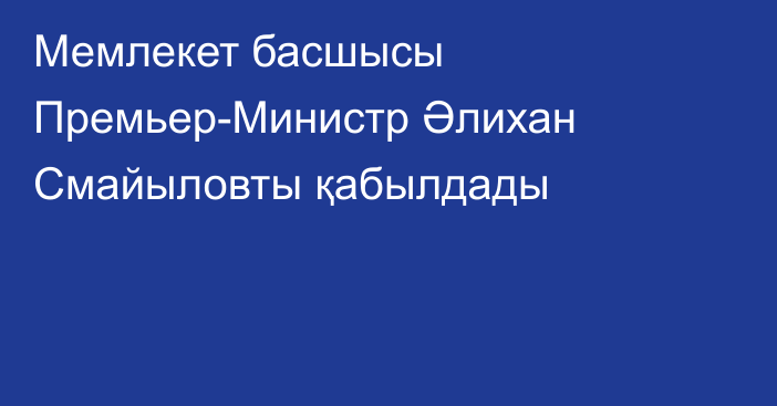 Мемлекет басшысы Премьер-Министр Әлихан Смайыловты қабылдады 