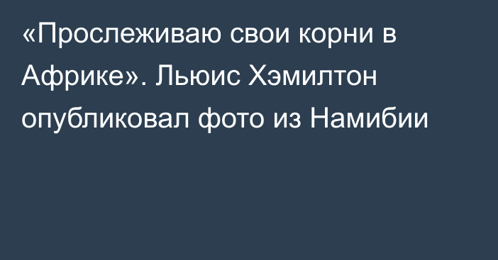 «Прослеживаю свои корни в Африке». Льюис Хэмилтон опубликовал фото из Намибии