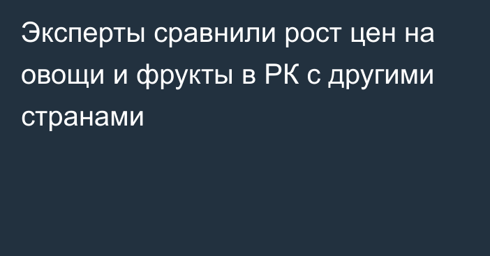 Эксперты сравнили рост цен на овощи и фрукты в РК с другими странами