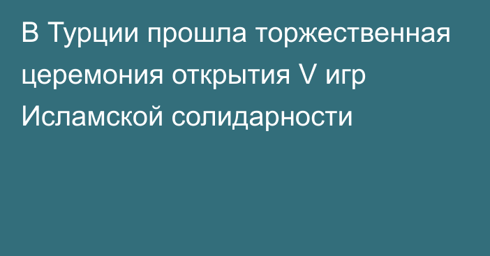 В Турции прошла торжественная церемония открытия V игр Исламской солидарности