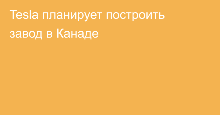 Tesla планирует построить завод в Канаде