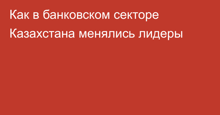 Как в банковском секторе Казахстана менялись лидеры