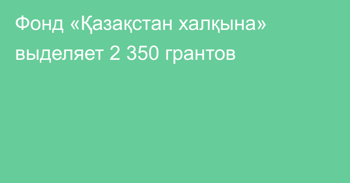 Фонд «Қазақстан халқына» выделяет 2 350 грантов