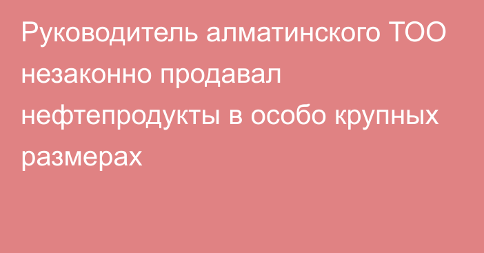 Руководитель алматинского ТОО незаконно продавал нефтепродукты в особо крупных размерах