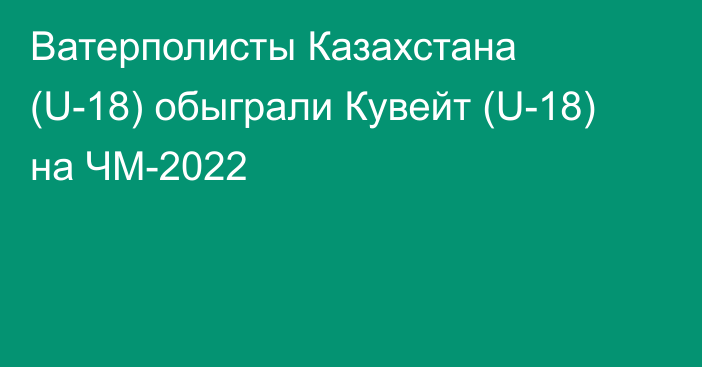 Ватерполисты Казахстана (U-18) обыграли Кувейт (U-18) на ЧМ-2022