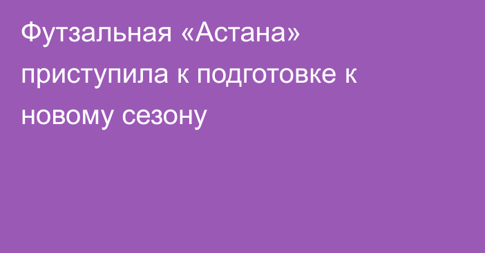 Футзальная «Астана» приступила к подготовке к новому сезону