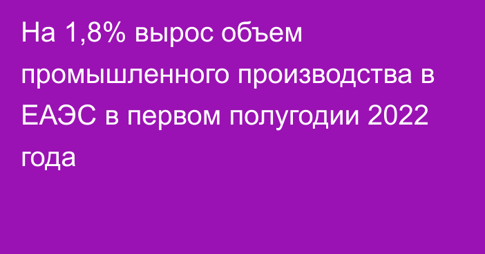 На 1,8% вырос объем промышленного производства в ЕАЭС в первом полугодии 2022 года