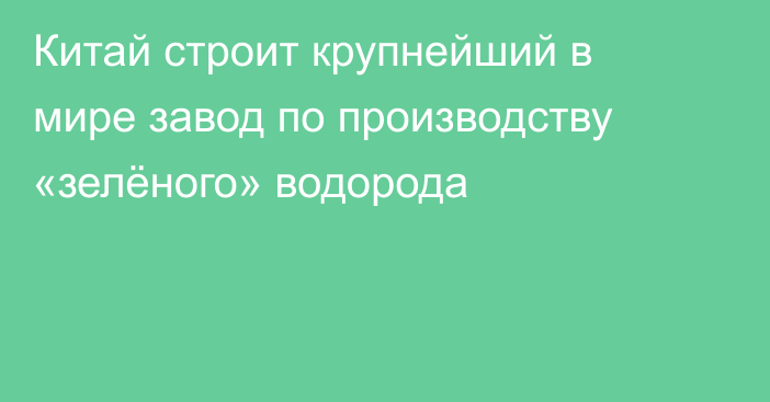 Китай строит крупнейший в мире завод по производству «зелёного» водорода