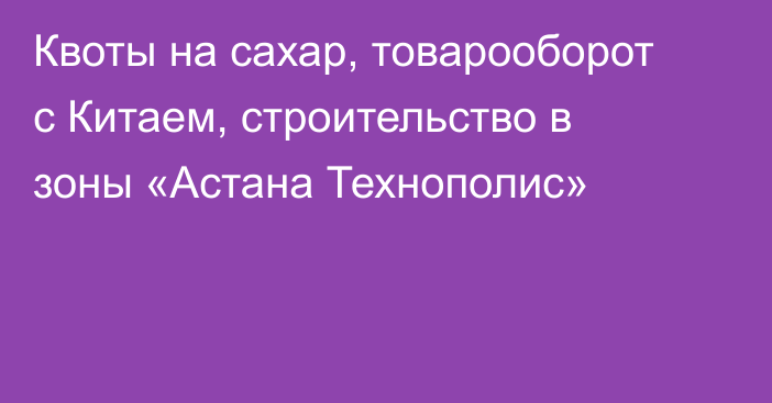 Квоты на сахар, товарооборот с Китаем, строительство в зоны «Астана Технополис»