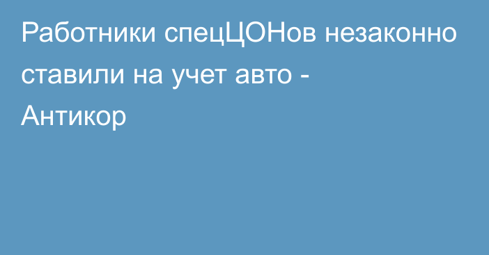 Работники спецЦОНов незаконно ставили на учет авто - Антикор