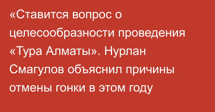 «Ставится вопрос о целесообразности проведения «Тура Алматы». Нурлан Смагулов объяснил причины отмены гонки в этом году