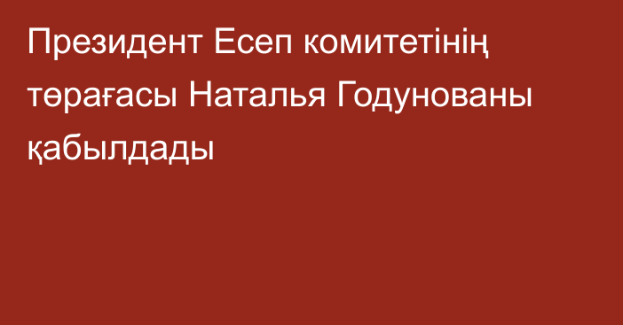 Президент Есеп комитетінің төрағасы Наталья Годунованы қабылдады