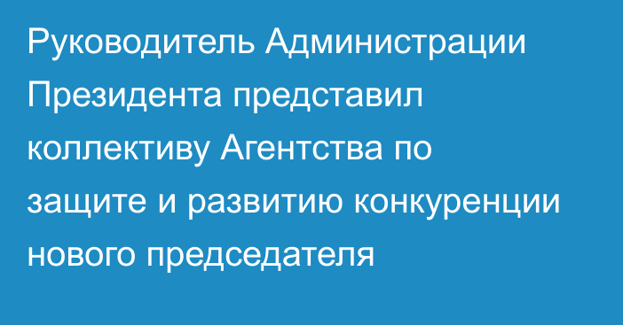 Руководитель Администрации Президента представил коллективу Агентства по защите и развитию конкуренции нового председателя