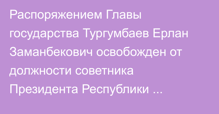 Распоряжением Главы государства Тургумбаев Ерлан Заманбекович освобожден от должности советника Президента Республики Казахстан