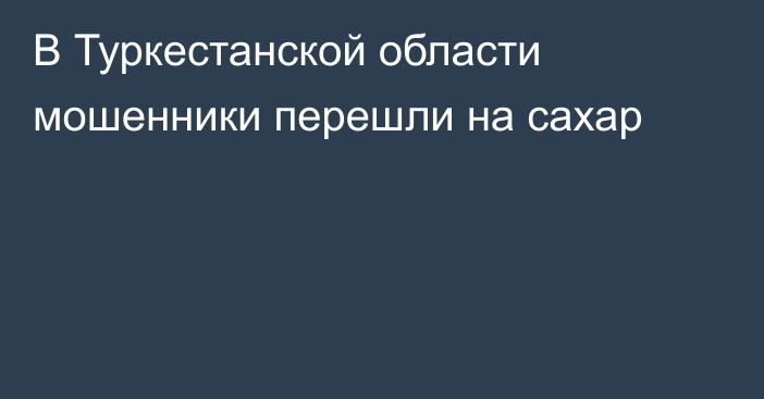 В Туркестанской области мошенники перешли на сахар