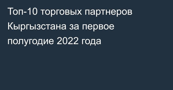 Топ-10 торговых партнеров Кыргызстана за первое полугодие 2022 года