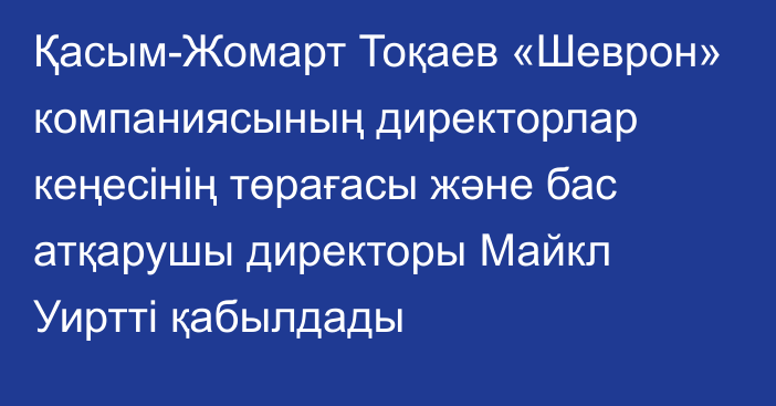 Қасым-Жомарт Тоқаев «Шеврон» компаниясының директорлар кеңесінің төрағасы және бас атқарушы директоры Майкл Уиртті қабылдады