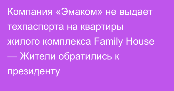 Компания «Эмаком» не выдает техпаспорта на квартиры жилого комплекса Family House — Жители обратились к президенту 