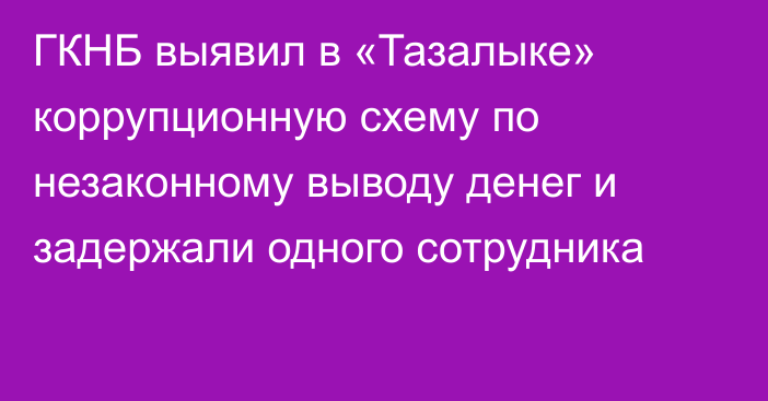 ГКНБ выявил в «Тазалыке» коррупционную схему по незаконному выводу денег и задержали одного сотрудника