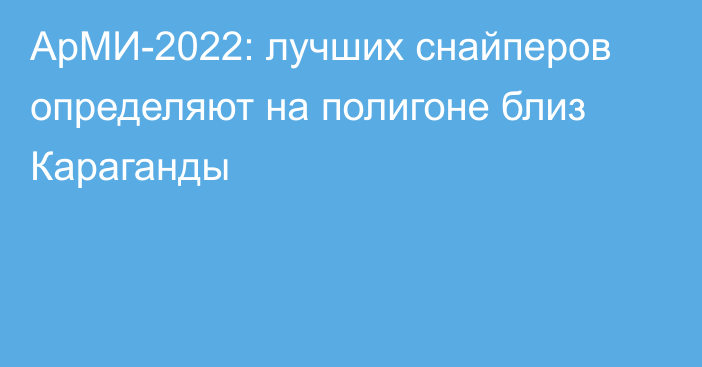 АрМИ-2022: лучших снайперов определяют на полигоне близ Караганды