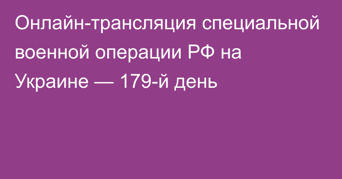 Онлайн-трансляция специальной военной операции РФ на Украине — 179-й день