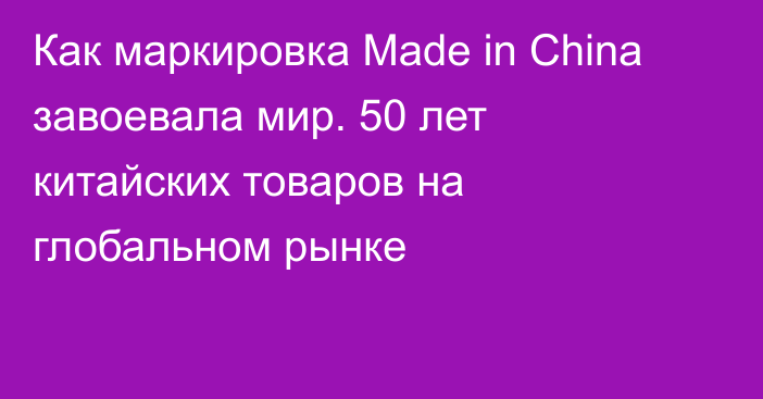 Как маркировка Made in China завоевала мир. 50 лет китайских товаров на глобальном рынке