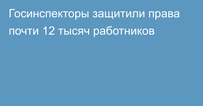 Госинспекторы защитили права почти 12 тысяч работников