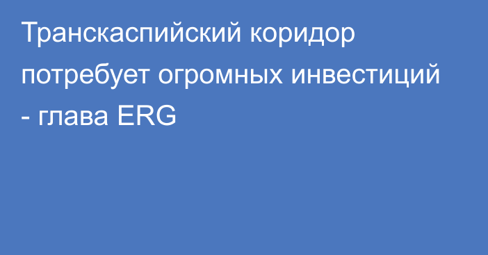 Транскаспийский коридор потребует огромных инвестиций - глава ERG