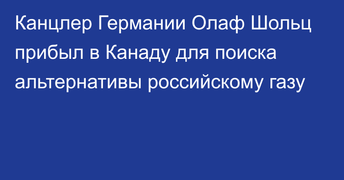 Канцлер Германии Олаф Шольц прибыл в Канаду для поиска альтернативы российскому газу