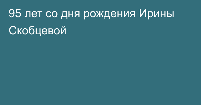 95 лет со дня рождения Ирины Скобцевой