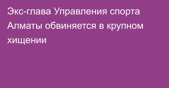 Экс-глава Управления спорта Алматы обвиняется в крупном хищении