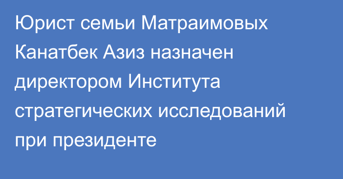 Юрист семьи Матраимовых Канатбек Азиз назначен директором Института стратегических исследований при президенте