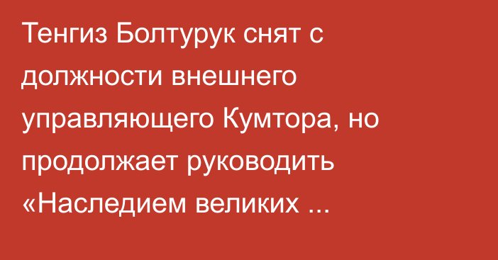 Тенгиз Болтурук снят с должности внешнего управляющего Кумтора, но продолжает руководить «Наследием великих кочевников»