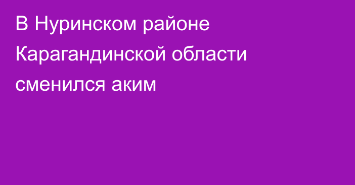 В Нуринском районе Карагандинской области сменился аким