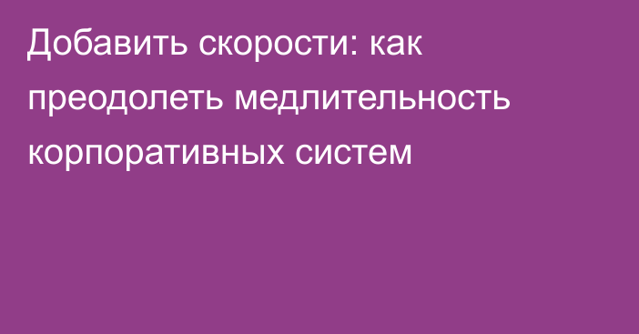 Добавить скорости: как преодолеть медлительность корпоративных систем