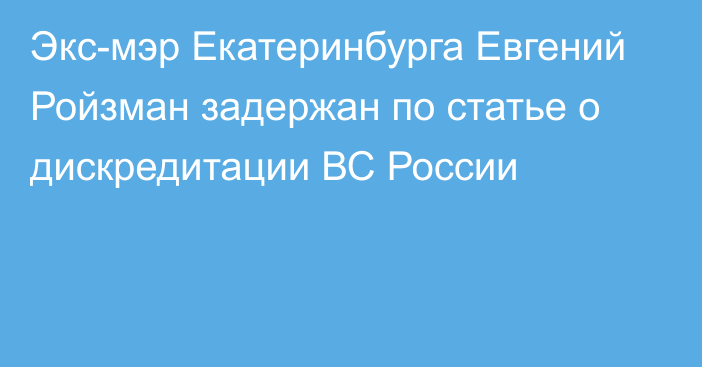 Экс-мэр Екатеринбурга Евгений Ройзман задержан по статье о дискредитации ВС России