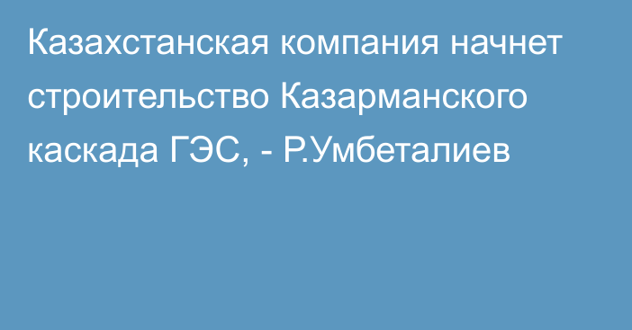 Казахстанская компания начнет строительство Казарманского каскада ГЭС, - Р.Умбеталиев