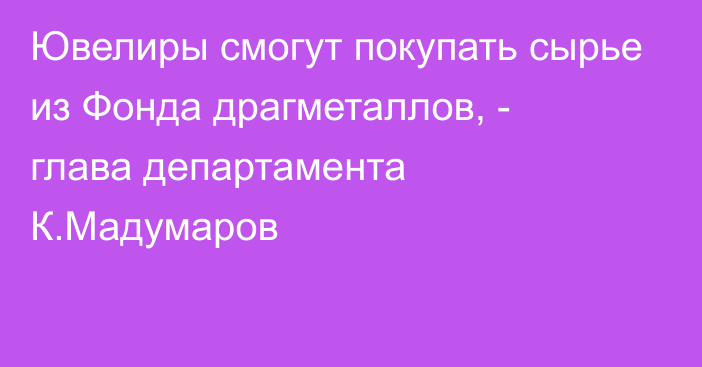 Ювелиры смогут покупать сырье из Фонда драгметаллов, - глава департамента К.Мадумаров