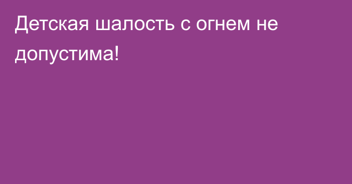 Детская шалость с огнем не допустима!