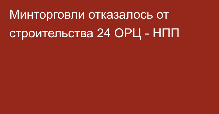 Минторговли отказалось от строительства 24 ОРЦ - НПП