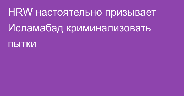 HRW настоятельно призывает Исламабад криминализовать пытки