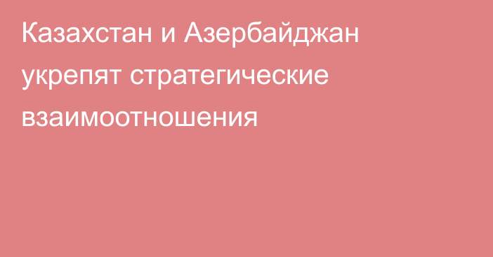 Казахстан и Азербайджан укрепят стратегические взаимоотношения