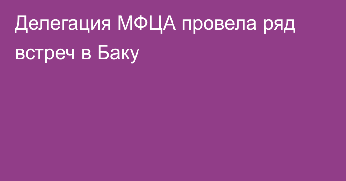 Делегация МФЦА провела ряд встреч в Баку