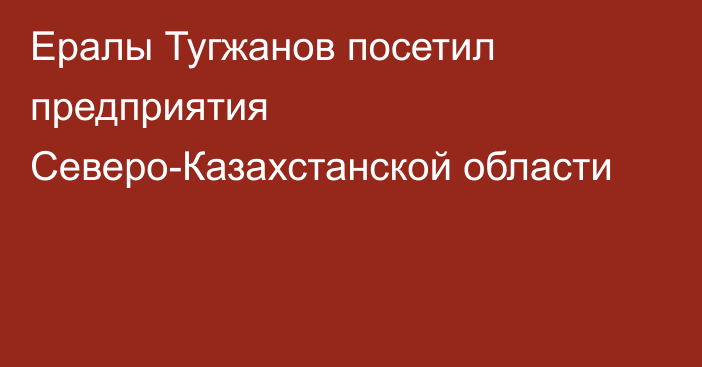 Ералы Тугжанов посетил предприятия Северо-Казахстанской области