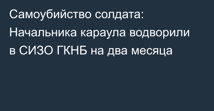 Самоубийство солдата: Начальника караула водворили в СИЗО ГКНБ на два месяца