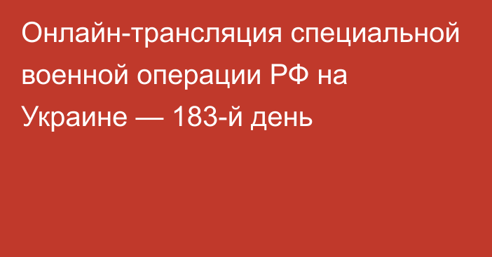 Онлайн-трансляция специальной военной операции РФ на Украине — 183-й день