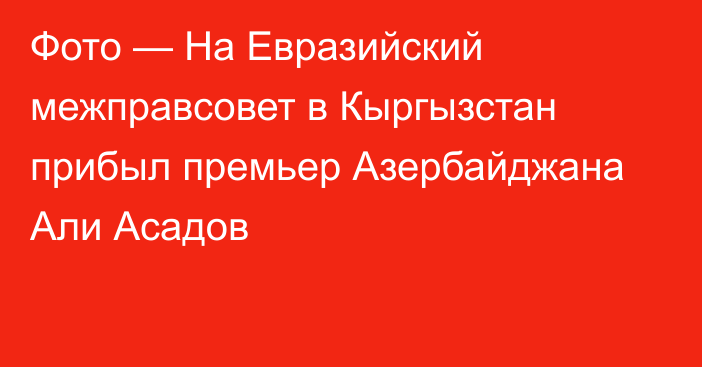 Фото — На Евразийский межправсовет в Кыргызстан прибыл премьер Азербайджана Али Асадов