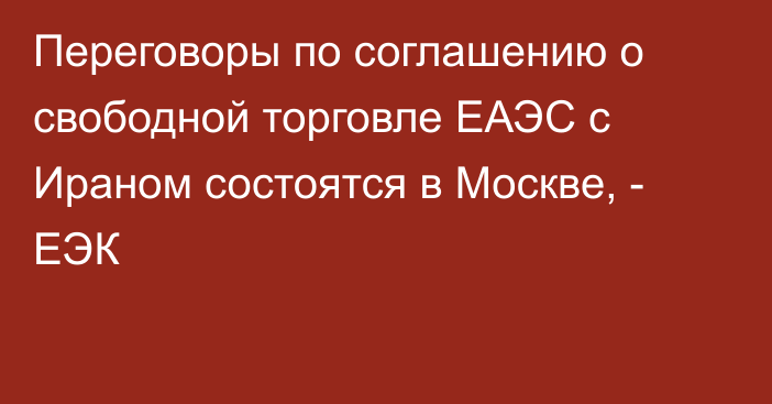 Переговоры по соглашению о свободной торговле ЕАЭС с Ираном состоятся в Москве, - ЕЭК