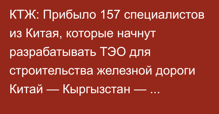 КТЖ: Прибыло 157 специалистов из Китая, которые начнут разрабатывать ТЭО для строительства железной дороги Китай — Кыргызстан — Узбекистан